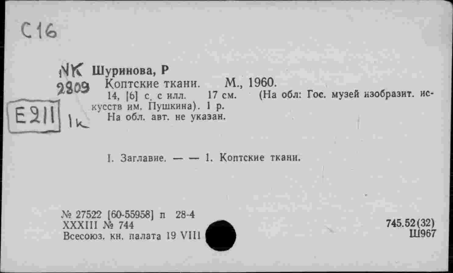 ﻿C1G
(ЧК Шуринова, Р
«Ола Коптские ткани. М., 1960.
ло«'«*	14) [Эд с с ИЛЛ 17 см (На обл. гос. музей изобразит, ис-
кусств им. Пушкина). 1 р.
It. На обл. авт.
не указан.
I. Заглавие.-------1. Коптские ткани.
№ 27522 [60-55958] п 28-4
XXXIII № 744
Всесоюз. кн. палата 19 VIII
745.52(32)
Ш967